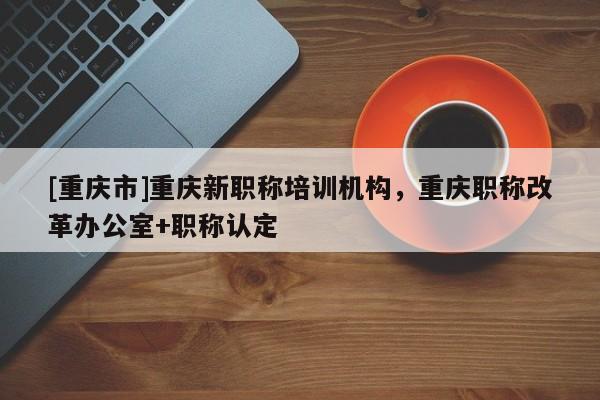 [重慶市]重慶新職稱培訓(xùn)機(jī)構(gòu)，重慶職稱改革辦公室+職稱認(rèn)定