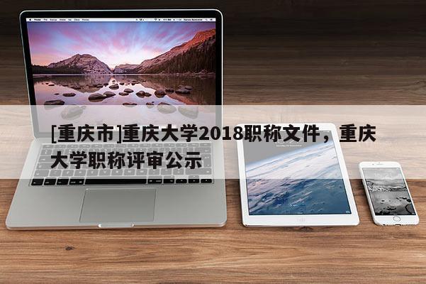 [重慶市]重慶大學(xué)2018職稱文件，重慶大學(xué)職稱評(píng)審公示