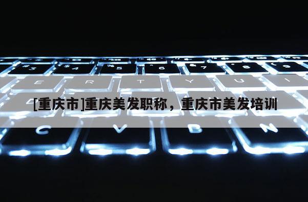 [重慶市]重慶美發(fā)職稱，重慶市美發(fā)培訓