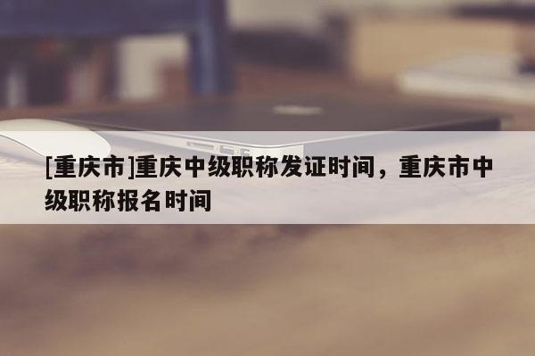[重慶市]重慶中級職稱發(fā)證時間，重慶市中級職稱報名時間