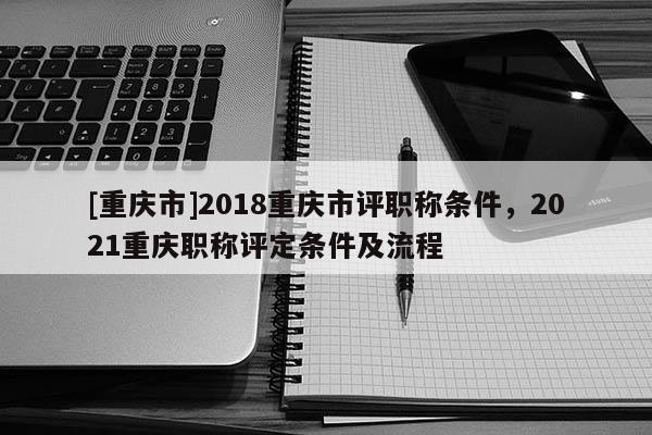 [重慶市]2018重慶市評(píng)職稱條件，2021重慶職稱評(píng)定條件及流程