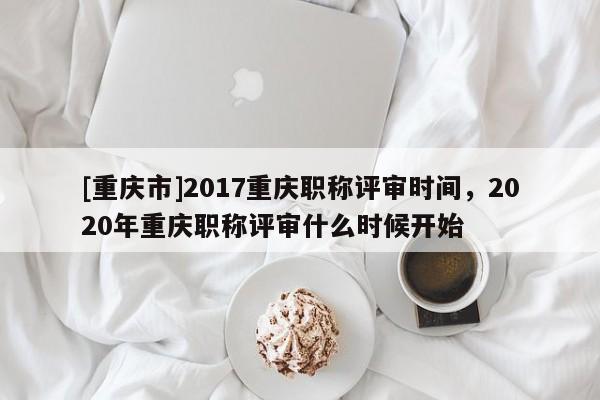[重慶市]2017重慶職稱評(píng)審時(shí)間，2020年重慶職稱評(píng)審什么時(shí)候開始