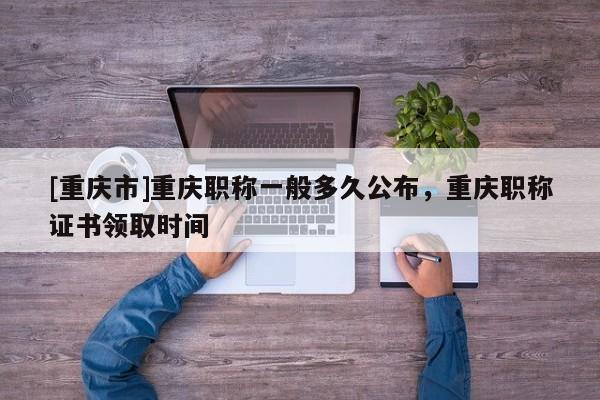 [重慶市]重慶職稱(chēng)一般多久公布，重慶職稱(chēng)證書(shū)領(lǐng)取時(shí)間