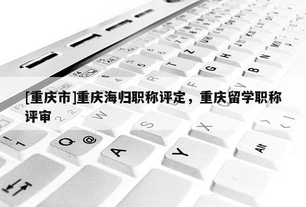 [重慶市]重慶海歸職稱評定，重慶留學職稱評審