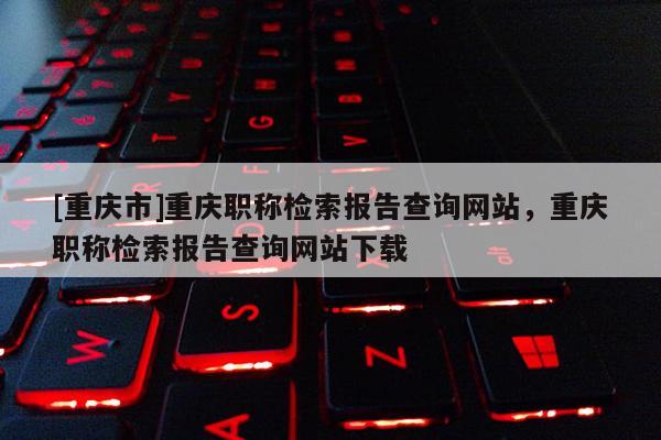 [重慶市]重慶職稱檢索報(bào)告查詢網(wǎng)站，重慶職稱檢索報(bào)告查詢網(wǎng)站下載