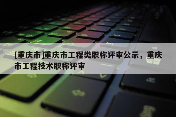[重慶市]重慶市工程類職稱評(píng)審公示，重慶市工程技術(shù)職稱評(píng)審