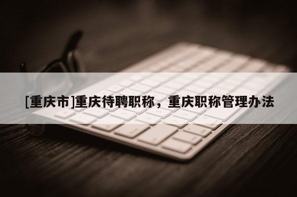 [重慶市]重慶待聘職稱，重慶職稱管理辦法