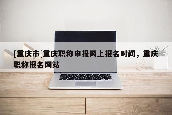 [重慶市]重慶職稱申報(bào)網(wǎng)上報(bào)名時(shí)間，重慶職稱報(bào)名網(wǎng)站