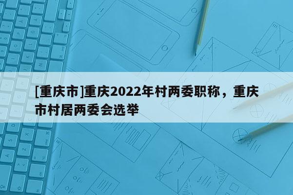 [重慶市]重慶2022年村兩委職稱，重慶市村居兩委會選舉