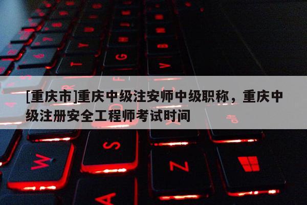 [重慶市]重慶中級注安師中級職稱，重慶中級注冊安全工程師考試時間