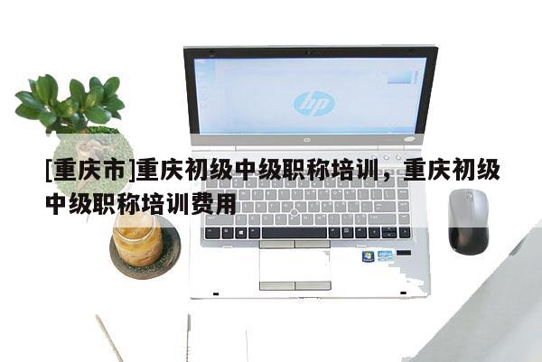 [重慶市]重慶初級中級職稱培訓，重慶初級中級職稱培訓費用