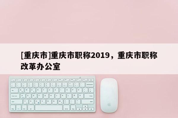 [重慶市]重慶市職稱2019，重慶市職稱改革辦公室