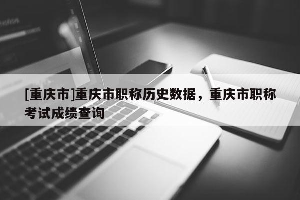 [重慶市]重慶市職稱歷史數(shù)據(jù)，重慶市職稱考試成績查詢