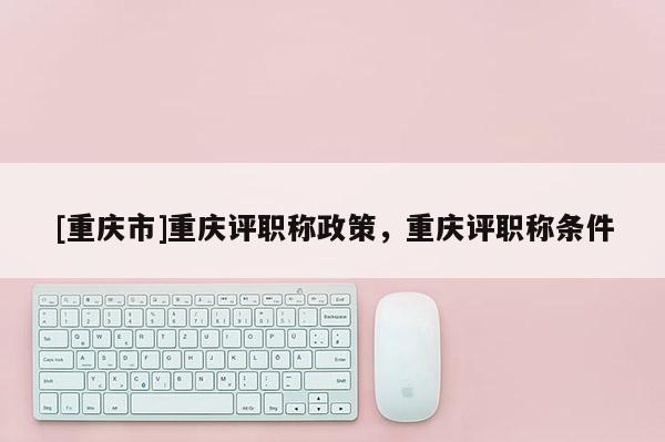 [重慶市]重慶評(píng)職稱政策，重慶評(píng)職稱條件