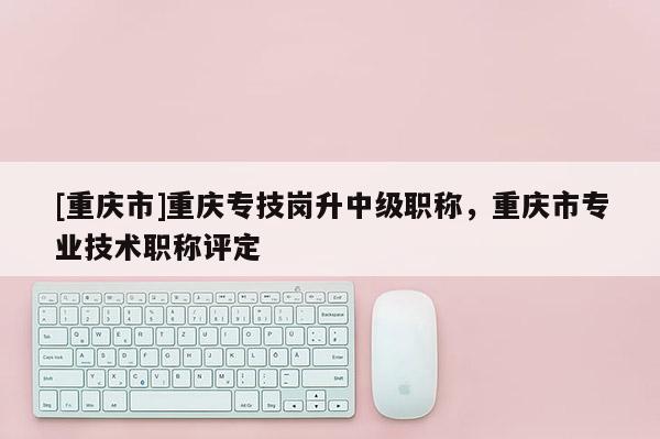 [重慶市]重慶專技崗升中級(jí)職稱，重慶市專業(yè)技術(shù)職稱評(píng)定