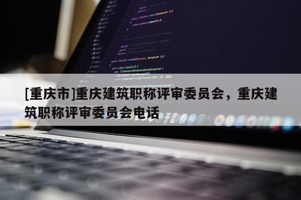 [重慶市]重慶建筑職稱評(píng)審委員會(huì)，重慶建筑職稱評(píng)審委員會(huì)電話