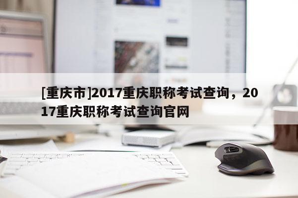 [重慶市]2017重慶職稱考試查詢，2017重慶職稱考試查詢官網(wǎng)