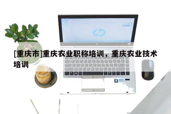[重慶市]重慶農(nóng)業(yè)職稱培訓(xùn)，重慶農(nóng)業(yè)技術(shù)培訓(xùn)