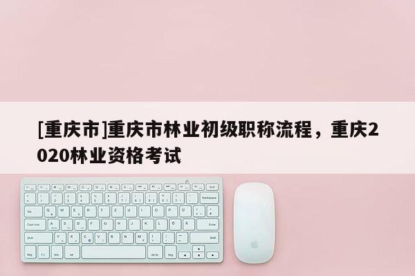 [重慶市]重慶市林業(yè)初級(jí)職稱流程，重慶2020林業(yè)資格考試