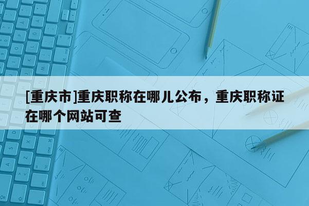 [重慶市]重慶職稱在哪兒公布，重慶職稱證在哪個網(wǎng)站可查