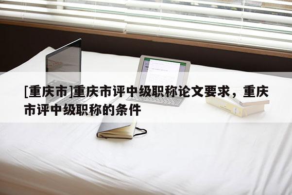 [重慶市]重慶市評中級職稱論文要求，重慶市評中級職稱的條件