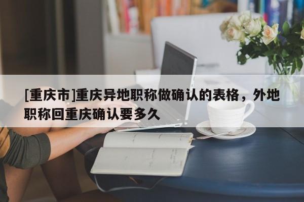 [重慶市]重慶異地職稱(chēng)做確認(rèn)的表格，外地職稱(chēng)回重慶確認(rèn)要多久