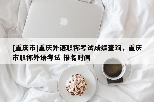 [重慶市]重慶外語職稱考試成績查詢，重慶市職稱外語考試 報名時間