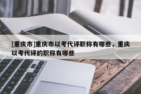 [重慶市]重慶市以考代評職稱有哪些，重慶以考代評的職稱有哪些