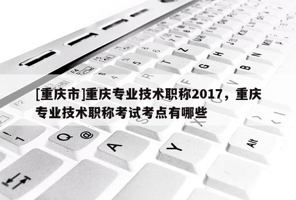 [重慶市]重慶專業(yè)技術(shù)職稱2017，重慶專業(yè)技術(shù)職稱考試考點有哪些