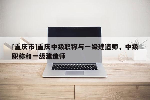 [重慶市]重慶中級(jí)職稱(chēng)與一級(jí)建造師，中級(jí)職稱(chēng)和一級(jí)建造師