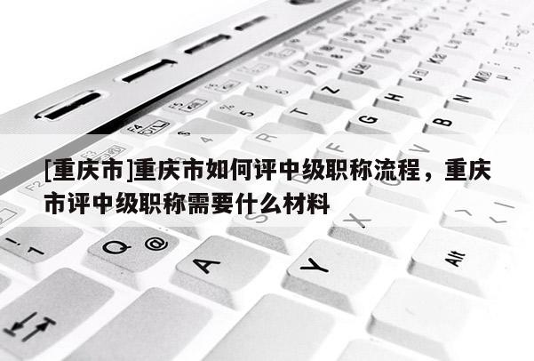 [重慶市]重慶市如何評中級職稱流程，重慶市評中級職稱需要什么材料