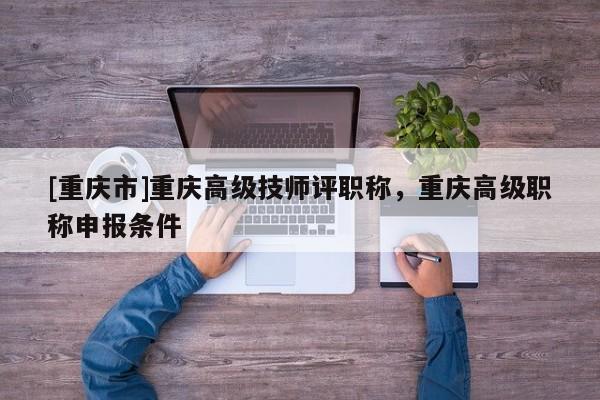 [重慶市]重慶高級(jí)技師評(píng)職稱，重慶高級(jí)職稱申報(bào)條件