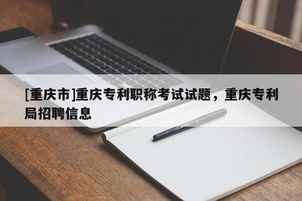 [重慶市]重慶專利職稱考試試題，重慶專利局招聘信息