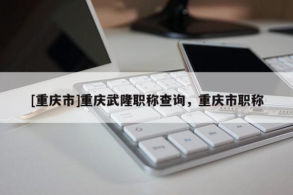 [重慶市]重慶武隆職稱查詢，重慶市職稱