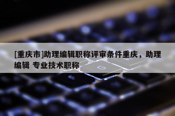 [重慶市]助理編輯職稱評審條件重慶，助理編輯 專業(yè)技術職稱