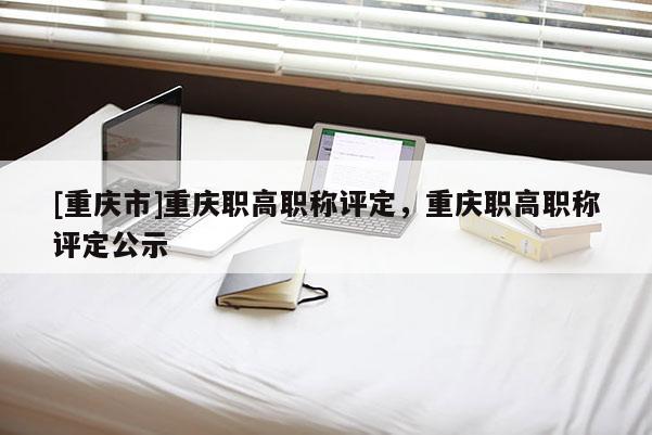 [重慶市]重慶職高職稱評定，重慶職高職稱評定公示