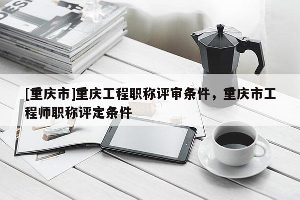 [重慶市]重慶工程職稱評審條件，重慶市工程師職稱評定條件