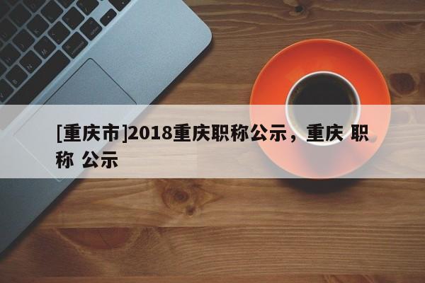 [重慶市]2018重慶職稱公示，重慶 職稱 公示