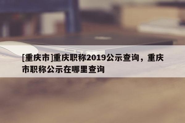 [重慶市]重慶職稱2019公示查詢，重慶市職稱公示在哪里查詢
