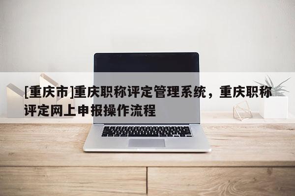 [重慶市]重慶職稱評定管理系統(tǒng)，重慶職稱評定網(wǎng)上申報操作流程