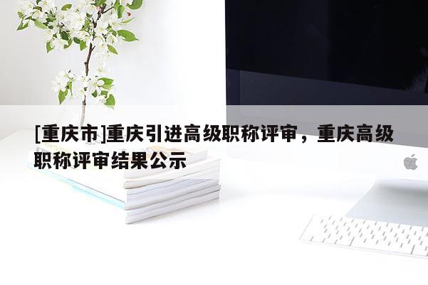 [重慶市]重慶引進(jìn)高級(jí)職稱評(píng)審，重慶高級(jí)職稱評(píng)審結(jié)果公示