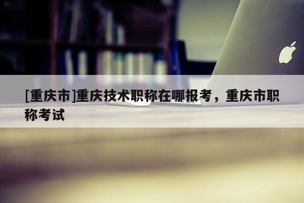 [重慶市]重慶技術(shù)職稱在哪報考，重慶市職稱考試