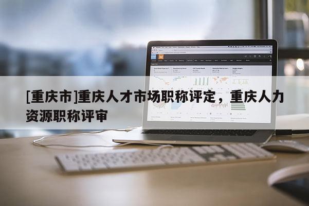 [重慶市]重慶人才市場(chǎng)職稱評(píng)定，重慶人力資源職稱評(píng)審