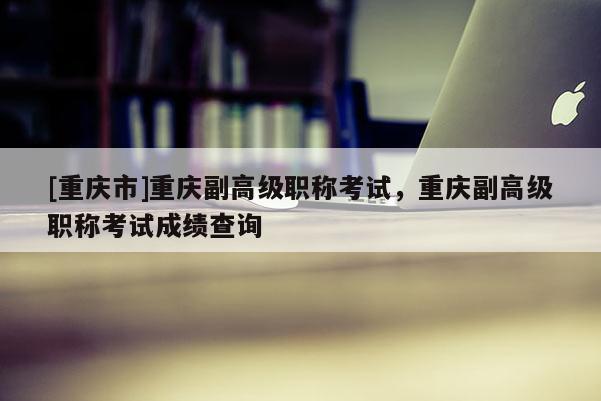 [重慶市]重慶副高級職稱考試，重慶副高級職稱考試成績查詢