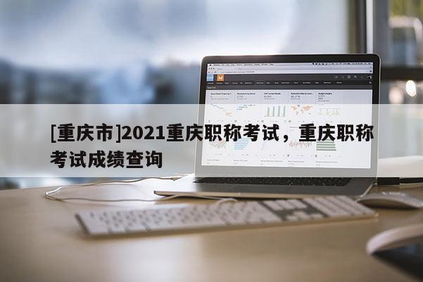 [重慶市]2021重慶職稱考試，重慶職稱考試成績查詢