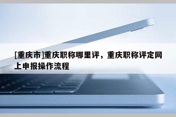 [重慶市]重慶職稱哪里評，重慶職稱評定網(wǎng)上申報操作流程