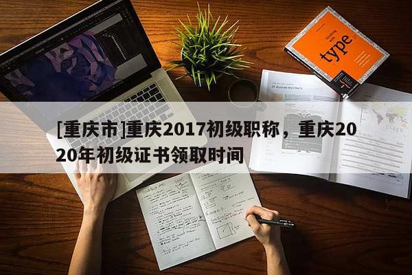 [重慶市]重慶2017初級職稱，重慶2020年初級證書領(lǐng)取時間