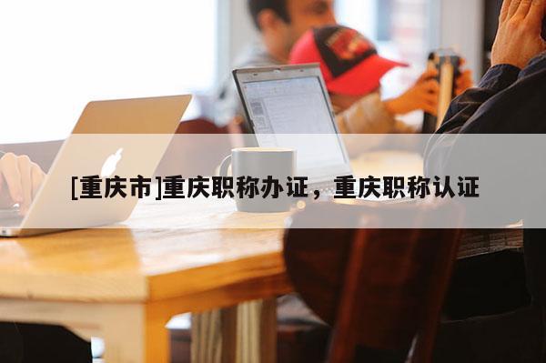 [重慶市]重慶職稱辦證，重慶職稱認證