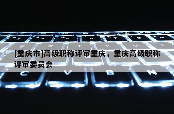 [重慶市]高級職稱評審重慶，重慶高級職稱評審委員會