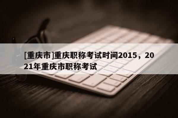 [重慶市]重慶職稱考試時(shí)間2015，2021年重慶市職稱考試